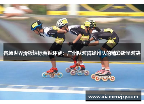 客场世界滑板锦标赛循环赛：广州队对阵徐州队的精彩纷呈对决
